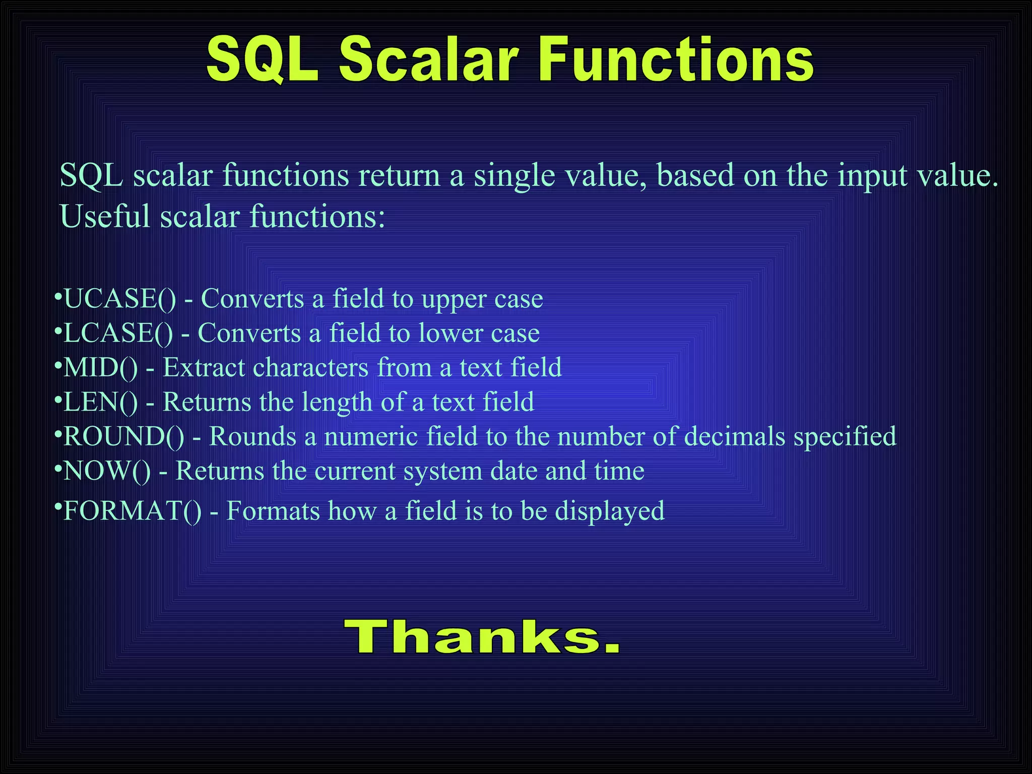 SQL Scalar Functions UCASE() - Converts a field to upper case  LCASE() - Converts a field to lower case  MID() - Extract characters from a text field  LEN() - Returns the length of a text field  ROUND() - Rounds a numeric field to the number of decimals specified  NOW() - Returns the current system date and time  FORMAT() - Formats how a field is to be displayed   SQL scalar functions return a single value, based on the input value. Useful scalar functions: Thanks. 