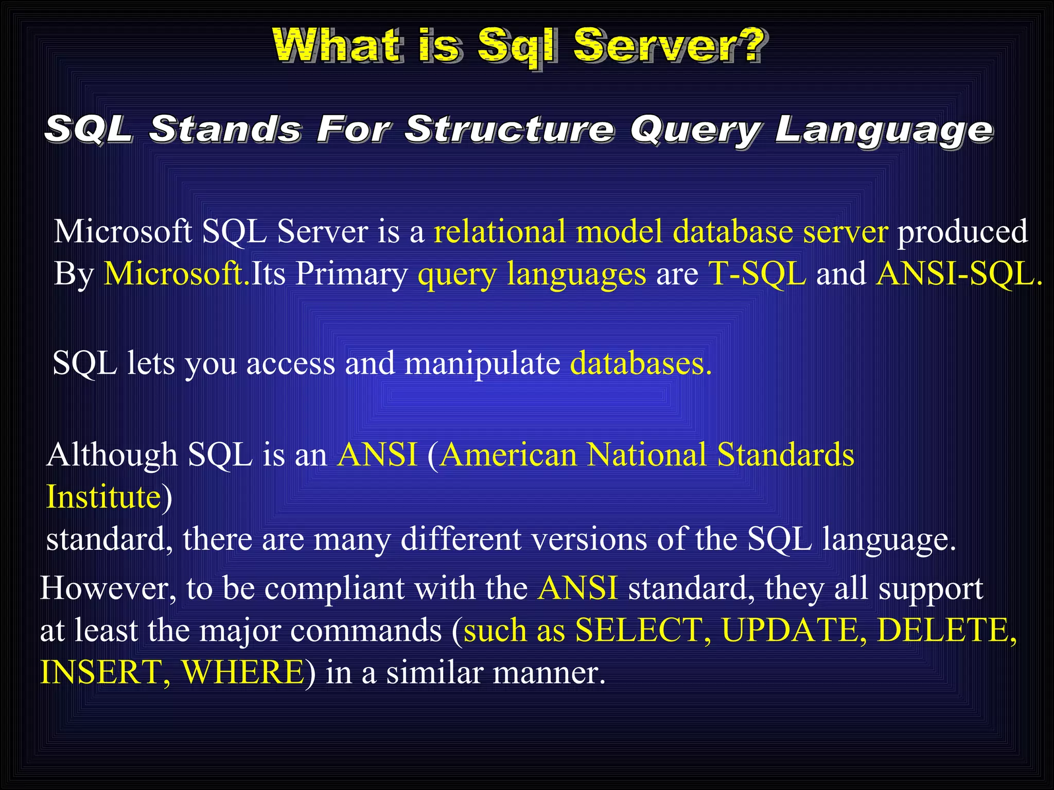 What is Sql Server? SQL Stands For Structure Query Language Microsoft SQL Server is a  relational model database server   produced By   Microsoft. Its Primary   query languages   are   T-SQL   and   ANSI-SQL. SQL lets you access and manipulate  databases.   Although SQL is an  ANSI  ( American National Standards Institute ) standard, there are many different versions of the SQL language. However, to be compliant with the  ANSI  standard, they all support at least the major commands ( such as SELECT, UPDATE, DELETE, INSERT, WHERE ) in a similar manner. 