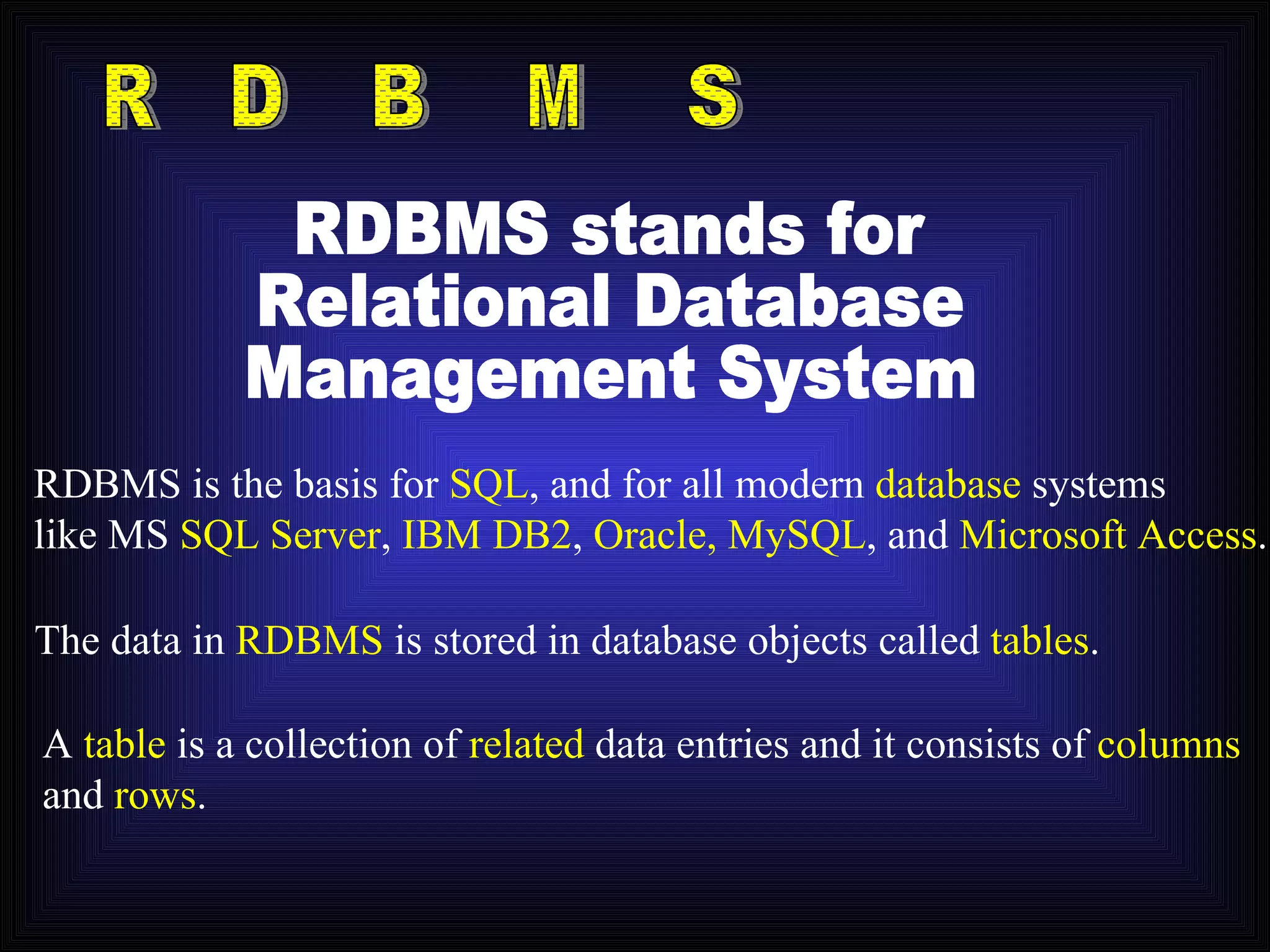 R D B M S RDBMS is the basis for  SQL , and for all modern  database  systems like MS  SQL Server ,  IBM DB2 ,  Oracle, MySQL , and  Microsoft Access . RDBMS stands for Relational Database Management System The data in  RDBMS  is stored in database objects called  tables . A  table  is a collection of  related  data entries and it consists of  columns and  rows . 