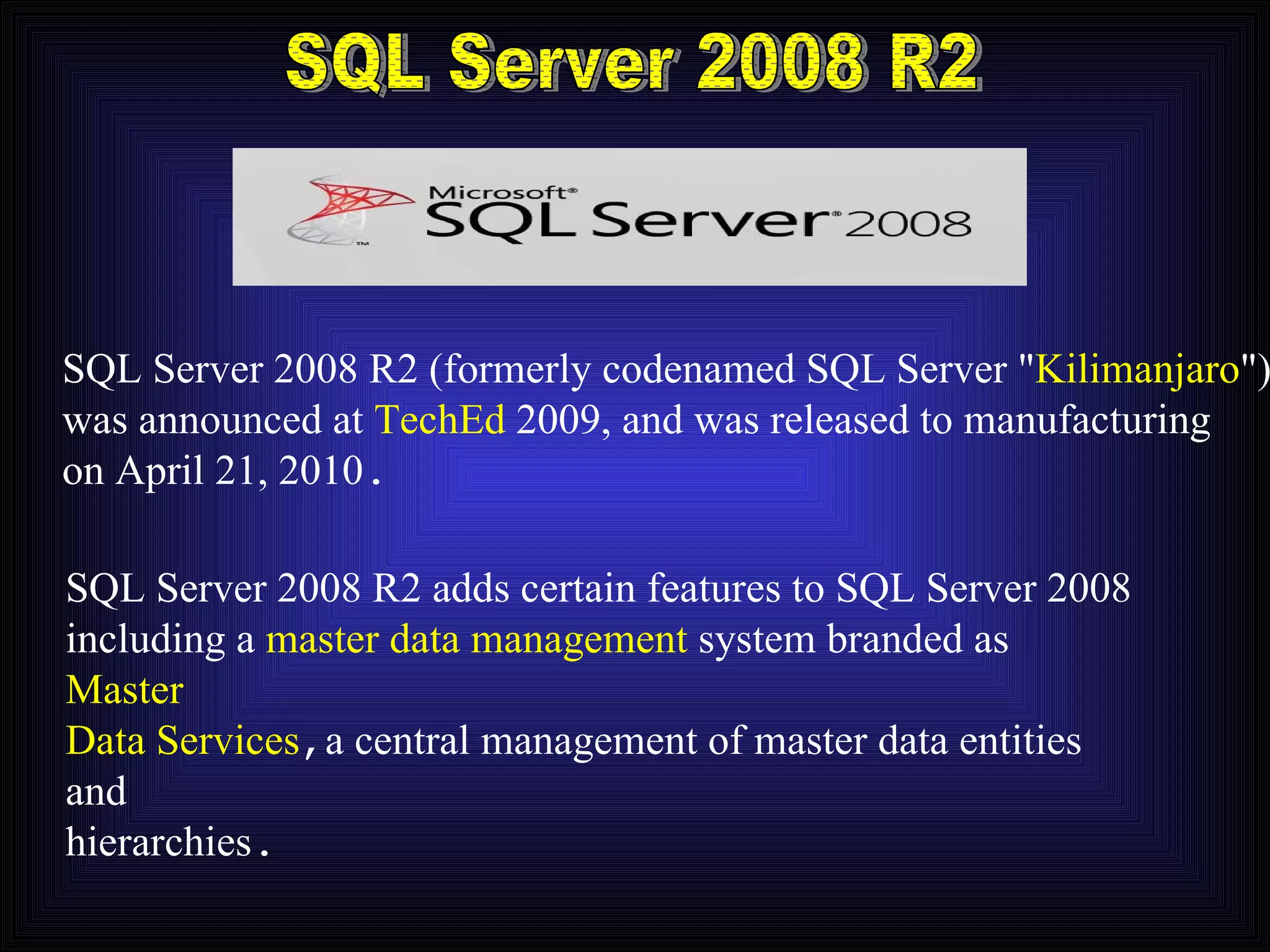 SQL Server 2008 R2 SQL Server 2008 R2 (formerly codenamed SQL Server &quot; Kilimanjaro &quot;) was announced at  TechEd  2009, and was released to manufacturing on April 21, 2010 . SQL Server 2008 R2 adds certain features to SQL Server 2008 including a  master data management  system branded as   Master Data Services , a central management of master data entities and hierarchies . 