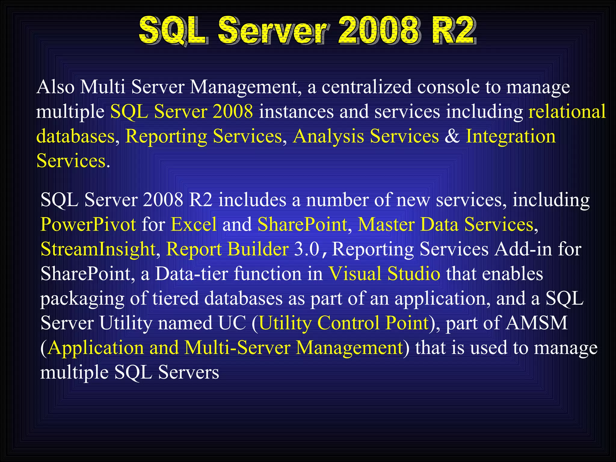 SQL Server 2008 R2 Also Multi Server Management, a centralized console to manage multiple  SQL Server 2008  instances and services including  relational databases ,  Reporting Services ,  Analysis Services  &  Integration Services . SQL Server 2008 R2 includes a number of new services, including PowerPivot  for  Excel  and  SharePoint ,  Master Data Services , StreamInsight ,  Report Builder  3.0 , Reporting Services Add-in for SharePoint, a Data-tier function in  Visual Studio  that enables packaging of tiered databases as part of an application, and a SQL Server Utility named UC ( Utility Control Point ), part of AMSM ( Application and Multi-Server Management ) that is used to manage multiple SQL Servers 