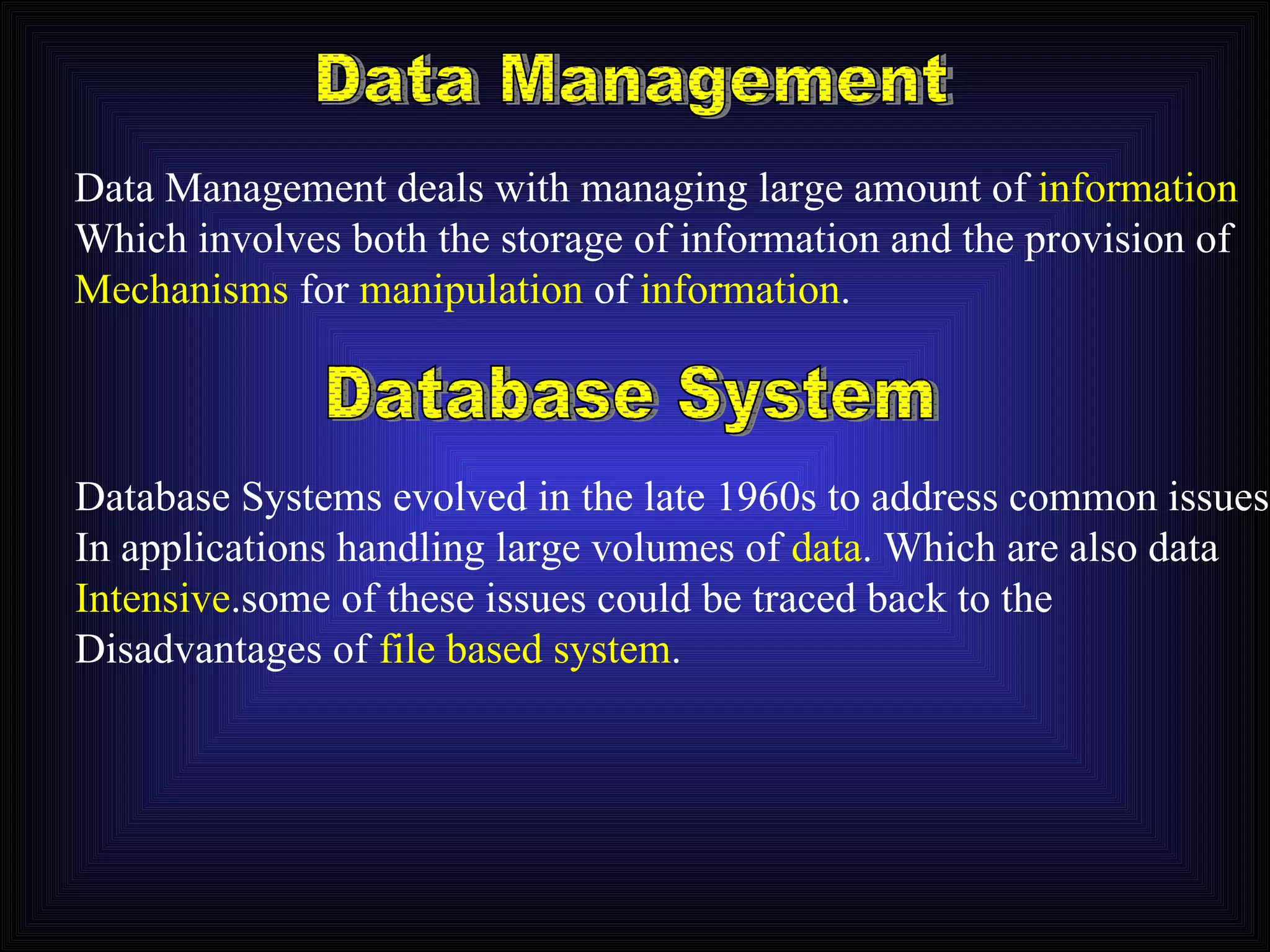 Data Management Data Management deals with managing large amount of  information Which involves both the storage of information and the provision of Mechanisms  for  manipulation  of  information . Database System Database Systems evolved in the late 1960s to address common issues In applications handling large volumes of  data . Which are also data Intensive .some of these issues could be traced back to the Disadvantages of  file based system . 