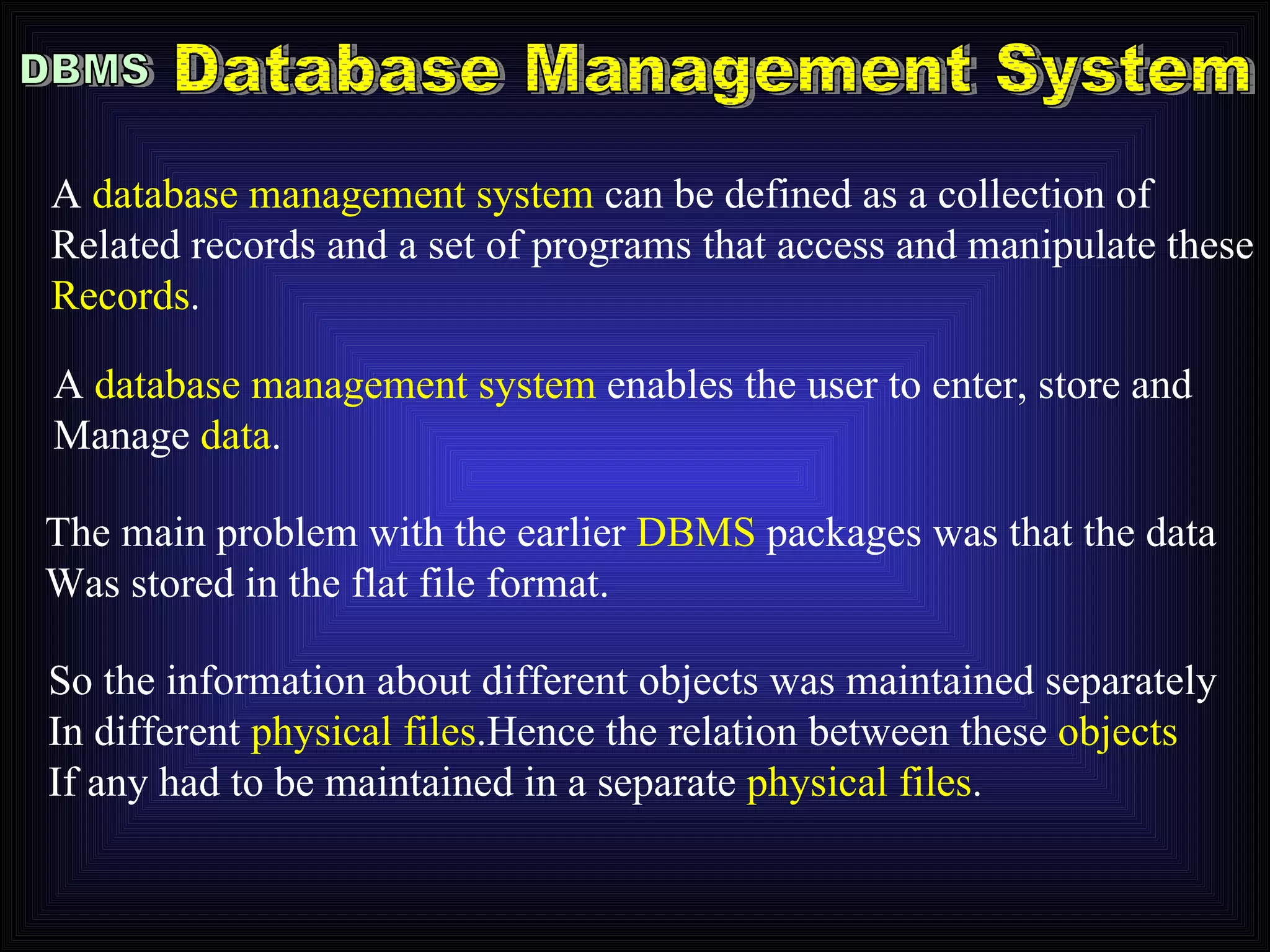 DBMS Database Management System A  database management system  can be defined as a collection of Related records and a set of programs that access and manipulate these Records . A  database management system  enables the user to enter, store and Manage  data . The main problem with the earlier  DBMS  packages was that the data Was stored in the flat file format. So the information about different objects was maintained separately In different  physical files .Hence the relation between these  objects If any had to be maintained in a separate  physical files . 