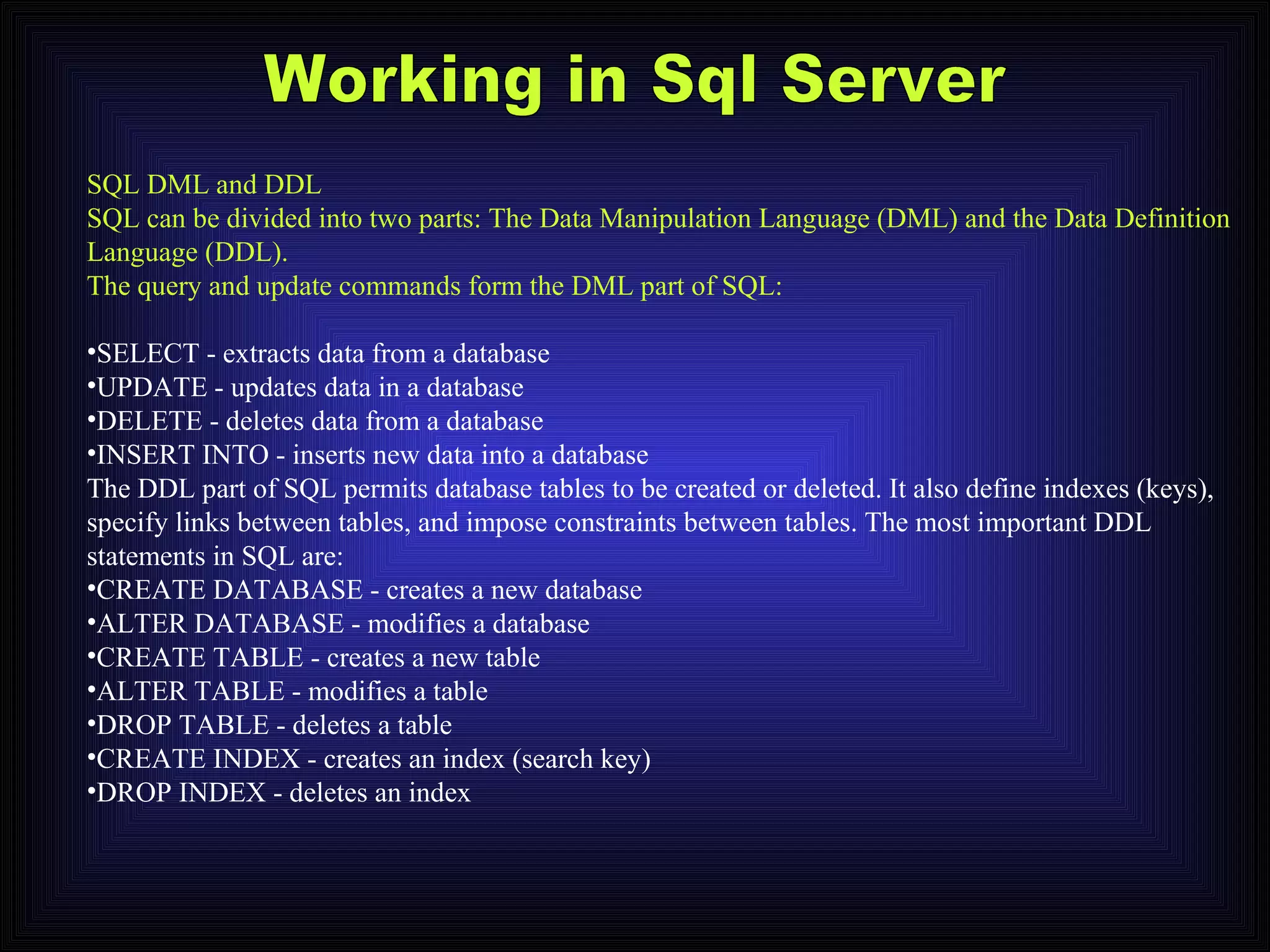 Working in Sql Server SQL DML and DDL SQL can be divided into two parts: The Data Manipulation Language (DML) and the Data Definition Language (DDL). The query and update commands form the DML part of SQL: SELECT - extracts data from a database  UPDATE - updates data in a database  DELETE - deletes data from a database  INSERT INTO - inserts new data into a database  The DDL part of SQL permits database tables to be created or deleted. It also define indexes (keys), specify links between tables, and impose constraints between tables. The most important DDL statements in SQL are: CREATE DATABASE - creates a new database  ALTER DATABASE - modifies a database  CREATE TABLE - creates a new table  ALTER TABLE - modifies a table  DROP TABLE - deletes a table  CREATE INDEX - creates an index (search key)  DROP INDEX - deletes an index  