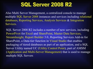 SQL Server 2008 R2 Also Multi Server Management, a centralized console to manage multiple  SQL Server 2008  instances and services including  relational databases ,  Reporting Services ,  Analysis Services  &  Integration Services . SQL Server 2008 R2 includes a number of new services, including PowerPivot  for  Excel  and  SharePoint ,  Master Data Services , StreamInsight ,  Report Builder  3.0 , Reporting Services Add-in for SharePoint, a Data-tier function in  Visual Studio  that enables packaging of tiered databases as part of an application, and a SQL Server Utility named UC ( Utility Control Point ), part of AMSM ( Application and Multi-Server Management ) that is used to manage multiple SQL Servers 