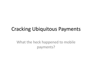 Cracking Ubiquitous Payments What the heck happened to mobile payments? 