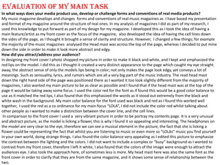 EVALUATION OF MY MAIN TASK  In what ways does your media product use, develop or challenge forms and conventions of real media products? My music magazine develops and changes  forms and conventions of real music magazines as  I have based my presentation and format of my magazine around the structure of real ones. In my analysis of magazines I did as part of my research, I used this knowledge to put forward as part of my design for my magazine. I developed this as I took the idea of having a main feature/artist as my front cover as the focus of the magazine,  also developed the idea of having the cell lines down the sides of the page, as I thought it brought a sense of clarity and structure. However,  I changed a few things; for example the majority of the music magazines  analysed the Head mast was across the top of the page, whereas I decided to put mine down the side in order to make it look more abstract and edgy.  How did you attract/address your audience? In designing my front cover I photo shopped my picture in order to make it black and white, and I kept and emphasized the red lips on the model. I did this as I thought it created a very distinct appearance to the page which caught my eye straight away, the abstract sense of only the models lips being in color; not only makes the page look edgy, yet conveys a lot of meanings. Such as sensuality, lyrics, and rumors which are all a very big part of the music industry. The read head mast down the right hand side of the page was positioned there as I wanted it too look slightly different from the majority of magazines, I also wanted my main picture to be as clear as possible and I found that if the head mast was at the top of the page it would be taking away some focus. I used the color red for the font as if found this would be a good color balance to use as it matched the red lips, I also found that this emphasized the words as it stood out extremely from the black and white wash in the background. My main color balance for the font used was black and red as I found this worked well together,  I used the red as a co ordinance for my main focus “LOLA”, I did not include the color red whilst talking about other people as I wanted to make a distinction between the cover line, and the cell lines.   In comparison to the front cover I used a  very vibrant picture in order to be portray my contents page. It is a very unusual and abstract picture, as the model is licking a flower, this is why I found it so appealing and interesting. The headphones on the model are very clear to the eye, therefore we can see a musical element in the picture, the fact that she is licking a flower could be representing the fact that whilst you are listening to music or even more so “LOLAs” music you find yourself in your own world, doing strange things. I also found the color balance very appealing as I edited this picture to emphasize the contrast between the lighting and the colors. I did not want to include a complex or “busy” background as I wanted to contrast from my front cover, therefore I left it white, I also found that the colors of the image were enough to attract the audiences eye. I also took the approach here, of sometimes less is more. My head mast here was also the same font as the front cover in order to clarify that they are from the same magazine, and it shows some sense of relationship between the two.  