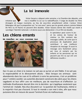 Les chiens errants   Un problème qui nous concerne tous Qui n'a pas un chien à la maison ne sait pas ce qu'est un ami fidèle. Il ne sait pas la responsabilité et le dévouement absolu . Mais lorsque ces animaux  sont abandonnés dans les rues et ils utilisent à nuire les personnes, c'est un problème pour l’ entière société. Les autorités devraient construire des abris pour les chiens vagabonti et leur offrir une vie meilleure, pas de nourriture et d’affection .La méthode d'euthanasie devrait être mis la dernière  qui s'applique seulement que l'animal est  malade. Nos élus discutent sur  la question de l'euthanasie, même si la majorité n'est pas d'accord. Si tout le monde a son mot à dire, afin que nous puissions être en mesure de sauver l'animal d'une vie malheureuse. La loi immorale Victor Socaciu a déposé cette semaine, a la Chambre des députés, une initiative que  vise à modifier la Loi sur la radiodiffusion. Il exige de doubler les films étrangers en langue roumaine, au lieu de sous-titre actuellement utilisé. L’acteur Victor Rebengiuc dit que la proposition est "un non-sens" parce que les grands acteurs comme Robert De Niro ou Al Pacino ne peuvent être doubles.   Victor Socaciu donne des motifs qui visent à «protéger l'identité nationale » et donne  aussi une déclaration « Si un film est doublé, le spectateur peut suivre le jeu  et les scènes de l'acteur de cinéma. Le film contient des messages subtils, de sorte que le processus de duplication peut contribuer à une meilleure réception du message. Et aussi le message sera facilement perçu par tous et compris par les enfants et les personnes qui ne peuvent pas lire ou qui ont une déficience visuelle » 