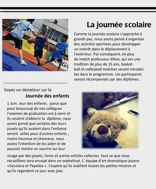 Comme la journée scolaire s’approche à grands pas, nous avons pensé à organiser des activités sportives pour développer un intérêt dans le déplacement à l'extérieur. Par conséquent, en plus de match professeur-élève, qui est une tradition de plus de 15 ans, basket-ball et volleyball matches seront introduites dans le programme. Les participants seront récompensés par des diplômes. La journée scolaire Soyez un donateur sur la  Journée des enfants 1 Juin. Jour des enfants.  parce que pour beaucoup de nos collègues l’examen de graduation est à venir et ils veulent d'obtenir la  diplôme, nous avons pensé que certains des leurs  jouets qu'ils avaient dans l'enfance seront  utiles pour d'autres enfants , moins heureux et chanceux. nous avons l'intention de les aider et de  pouvoir mettre un sourire sur leur visage par des jouets, livres et autres articles collectes. tout ce que nous recueillons sera envoyé dans un orphelinat. L’ équipe d'art dramatique jouera «Sanziana et Pepelea ». J'espère qu’ils oublient toutes les petites misères et qu’ils regardent ce jour avec joie. 