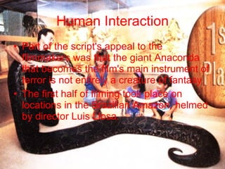Human Interaction Part of the script's appeal to the filmmakers was that the giant Anaconda that becomes the film's main instrument of terror is not entirely a creature of fantasy. The first half of filming took place on locations in the Brazilian Amazon, helmed by director Luis Llosa.  