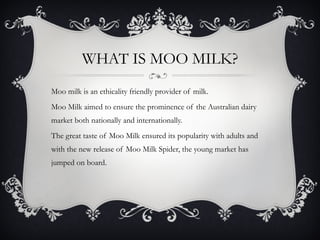 WHAT IS MOO MILK? Moo milk is an ethicality friendly provider of milk. Moo Milk aimed to ensure the prominence of the Australian dairy market both nationally and internationally. The great taste of Moo Milk ensured its popularity with adults and with the new release of Moo Milk Spider, the young market has jumped on board. 