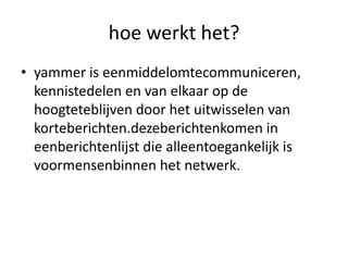 hoe werkt het?yammer is eenmiddelomtecommuniceren, kennistedelen en van elkaar op de hoogteteblijven door het uitwisselen van korteberichten.dezeberichtenkomen in eenberichtenlijst die alleentoegankelijk is voormensenbinnen het netwerk.