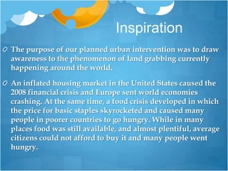 InspirationThe purpose of our planned urban intervention was to draw awareness to the phenomenon ofland grabbing currently happening around the world. An inflated housing market in the United States caused the 2008 financial crisis and Europe sent world economies crashing. At the same time, a food crisis developed in which the price for basic staples skyrocketed and caused many people in poorer countries to go hungry. While in many places food was still available, and almost plentiful, average citizens could not afford to buy it and many people went hungry. 