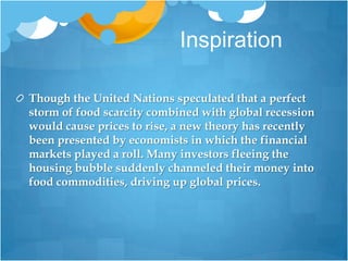 InspirationThough the United Nations speculated that a perfect storm of food scarcity combined with global recession would cause prices to rise, a new theory has recently been presented by economists in which the financial markets played a roll. Many investors fleeing the housing bubble suddenly channeled their money into food commodities, driving up global prices.