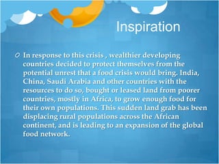 InspirationIn response to this crisis , wealthier developing countries decided to protect themselves from the potential unrest that a food crisis would bring. India, China, Saudi Arabia and other countries with the resources to do so, bought or leased land from poorer countries, mostly in Africa, to grow enough food for their own populations. This sudden land grab has been displacing rural populations across the African continent, and is leading to an expansion of the global food network.