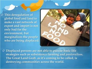 This deregulation of global food and land to make a vast network of export and import is not only bad for the environment, but marginalizes the people who are being displaced. Displaced persons are not able to pursue basic life strategies such as subsistence farming and pastoralism. The Great Land Grab, as it’s coming to be called, is destroying communities across the world.