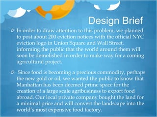 Design BriefIn order to draw attention to this problem, we planned to post about 200 eviction notices with the official NYC eviction logo in Union Square and Wall Street, informing the public that the world around them will soon be demolished in order to make way for a coming agricultural project. Since food is becoming a precious commodity, perhaps the new gold or oil, we wanted the public to know that Manhattan has been deemed prime space for the creation of a large scale agribusiness to export food abroad. Our local private company bought the land for a minimal price and will convert the landscape into the world’s most expensive food factory.