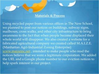 Materials & ProcessUsing recycled paper from various offices in The New School, we planned to post our notices on buildings, subway signs, mailboxes, cross walks, and other city infrastructure to bring awareness to the fact that when people become displaced their whole world will disappear. We also created a website for a fabricated agricultural company we created called M.A.I.Z.E. (Manhattan Agri-Industrial Zoning Enterprise) www.maizeinc.net , intended to make people who read the notices believe that we were a legitimate corporation. We added the URL and a Google phone number to our eviction notices to help spark interest in our project.