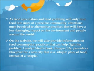 As food speculation and land grabbing will only turn food into more of a precious commodity, attentions must be raised to alternative practices that will have a less damaging impact on the environment and people around the world. On the website, we will also provide information on food consumption practices that can help fight the problem. Carolyn Steel’s book, Hungry City, provides a blueprint for a new city that is a ‘sitopia’ place of food, instead of a ‘utopia’. 