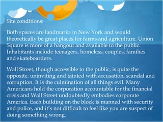 Site conditions:Both spaces are landmarks in New York and would theoretically be great places for farms and agriculture. Union Square is more of a hangout and available to the public. Inhabitants include teenagers, homeless, couples, families and skateboarders. Wall Street, though accessible to the public, is quite the opposite, uninviting and tainted with accusation, scandal and corruption. It is the culmination of all things evil. Many Americans hold the corporation accountable for the financial crisis and Wall Street undoubtedly embodies corporate America. Each building on the block is manned with security and police, and it’s not difficult to feel like you are suspect of doing something wrong.