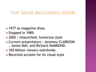 TOP GEAR MOTORING SHOW1977 as magazine show.Stopped in 1989.2002 : relaunched, humorous style  Currentpresentators : Jeremey CLARKSON , James MAY, and Richard HAMMOND.350 Million viewerswolrdwide.Recevied acclaim for its visual style 