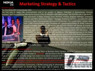 Marketing Strategy & TacticsCustomer group The First Nokia E90 Communicator SoldThe first unit of Nokia E90 Communicator sold in an auction in Jakarta, Indonesia. A businessman, Hartono Gunawan, won the auction by offering the amount of Rp 45,000,000 (US$5,000) and got "the first E90 sold in the world". Two executives of Nokia Finland, JouniPolonen, Product Program Manager Enterprise Solution and Mika Savolainen, Product Manager, Enterprise Solution, attended the-called Indonesia's Nokia Communicator Community Gathering in Ritz Carlton Hotel, Jakarta. More than 1,000 Communicator users attended the gathering.According to Nokia Indonesia general manager, Hasan Aula, the money got from the auction will donate as charity to UNICEF. Hasan said, in the recent decade, Nokia has always chosen Jakarta as the first city to launch each Communicator series globally. "E90 Communicator will also launch here next month for the first time," he told SlashPhone. The historical journey of the Nokia Communicator began in September 1996 with the launch of the first Nokia Communicator (the Nokia Communicator 9000) which had also resulted in the conception of a community of loyal Nokia Communicator users that are known today as the Communicator Community.Today, the Communicator Community boasts a membership of more than 30,000 and still continues to grow. Nokia Indonesia general manager Hasan Aula (left), Hartono Gunawan with his first E90 (center) and Ferry Salim (Indonesia's UNICEF Ambassador).Benefits sought by this customer groupNokia's Bulky Smart Phones Find Niche Following There As Business Status Symbol. JAKARTA, Indonesia Nokia Corp.'s Communicator smart phone  better known as "the Brick"  was launched in the West a decade ago.It never really took off. Its bulky design has made it look dated compared with a wave of newer, slimmer devices that allow users not only to make calls, but also to browse the Internet and send emails but in Jakarta, the Brick lives on. Here, its ungainly size and heft. It weighs in at a whopping half-pound and doesn't fit easily in a pocket have made it a must-have symbol of wealth and success among models, politicians and multimillionaire businessmen. It even has a fan club: The Nokia Communicator Community, a 30,000 strong gang of aficionados. Last year, Nokia sold a few hundred gold-plated Communicators at $2,500 each. Two years ago in Jakarta, a rush on stocks of the 9500, the old Communicator model, pushed retail prices 50% above the normal selling price of around $600.