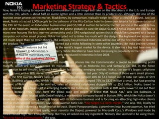 Marketing Strategy & TacticsNow, Nokia is hoping to improve the Communicator's global image and take on the BlackBerry in the U.S. and Europe with the E90, which is about half an ounce lighter and a little slimmer than its predecessors although still one of the heaviest smart phones on the market. BlackBerrys, by comparison, typically weigh less than a third of a pound. Just last week, Nokia attracted 1,000 people to the ballroom of the Ritz-Carlton hotel in downtown Jakarta for a presentation of the E90. At the event, an Indonesian businessman paid $5,100 at auction to become the first person in the world to buy one of the handsets. (Nokia plans to launch the phone globally in June for about $1,000.) Nokia argues the E90 has so many new features like fast Internet connectivity and a GPS navigational system that it should be compared to a laptop computer, not other smart phones. Nokia has opted not to tinker too much with the design: The keyboard and screen are still much larger than on other phones. The company has promised Indonesia will be one of the first markets to receive the product. The Communicator has also carved out a niche following in some other countries like India and the United Arab Emirates, for instance butIndonesia is the world's largest market for the device. It also has a big lead here over its new rival, Research In Motion Inc.'s BlackBerry. While BlackBerrys have been increasing in popularity in the U.S., Europe and parts of Asia for many years, they were only introduced in Indonesia in late 2004.Internal theme of the marketing strategy Industry analysts say Nokia's ability to sell more smart phones like the Communicator is crucial to maintaining profit margins, which are being squeezed by manufacturers such as Motorola Inc. and Samsung Co. Ltd. in the fierce competition to sell simpler, low-cost handsets in fast-growing emerging markets. Nokia, the world's largest cellphone manufacturer with a 36% market share, sold 347 million handsets last year. Only 40 million of those were smart phones. But in the first quarter, Nokia's sales of multimedia devices jumped 28% to $2.3 billion out of total net sales of $9.9 billion. Business phone sales, which include the Communicator, jumped 75% to $326 million a small, but fast-growing segment of Nokia's market. By contrast, sales of standard cellphones dropped 5% to $5.6 billion. Nokia, based in Espoo, Finland, has a head start in emerging markets like Indonesia. Operators such as RIM were slower to roll out their services because they "don't have the global scale and power of brand that Nokia has," says Eva Bakowicz, a telecommunications analyst with Global Insight, a market-data company based in Boston. RIM, which like Nokia doesn't break out individual country sales, is happy with its Indonesia business and is focusing on attracting high-value clients such as multinational companies, says spokeswoman Katie Lee. "Our target is a niche market," she says. Still, loyalty to Nokia has made Indonesia a tough market to crack. ShantiPoesposoetjipto, a prominent local businesswoman, has tried other smart phones for short spells, most recently the Dopod, powered by Microsoft Corp.'s Windows and made by Taiwan-based High Tech Computer Corp. But they all lacked one key ingredient: Nobody else seemed to be using them. "It's in to have a Communicator," she says.
