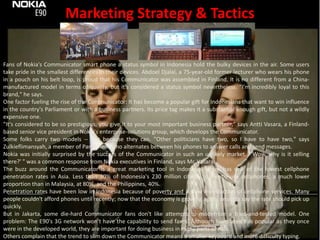 Marketing Strategy & TacticsFans of Nokia's Communicator smart phone a status symbol in Indonesia hold the bulky devices in the air. Some users take pride in the smallest differences in their devices. AbdoelDjalal, a 75-year-old former lecturer who wears his phone in a pouch on his belt loop, is proud that his Communicator was assembled in Finland. It is no different from a China-manufactured model in terms of quality, but it's considered a status symbol nevertheless. "I'm incredibly loyal to this brand," he says.One factor fueling the rise of the Communicator: It has become a popular gift for Indonesians that want to win influence in the country's Parliament or with a business partners. Its price tag makes it a substantial enough gift, but not a wildly expensive one."It's considered to be so prestigious, you give it to your most important business partner," says AnttiVasara, a Finland-based senior vice president in Nokia's enterprise-solutions group, which develops the Communicator.Some folks carry two models -- just because they can. "Other politicians have two, so I have to have two," says Zulkieflimansyah, a member of Parliament who alternates between his phones to answer calls and send messages.Nokia was initially surprised by the success of the Communicator in such an unlikely market. "'Wow, why is it selling there?' " was a common response from Nokia executives in Finland, says Mr. Vasara.The buzz around the Communicator is a great marketing tool in Indonesia, which has one of the lowest cellphone penetration rates in Asia. Less than 30% of Indonesia's 230 million citizens currently use cellphones, a much lower proportion than in Malaysia, at 80%, and the Philippines, 40%.Penetration rates have been low in Indonesia because of poverty and a slow introduction of cellphone services. Many people couldn't afford phones until recently; now that the economy is growing again, analysts say the rate should pick up quickly.But in Jakarta, some die-hard Communicator fans don't like attempts to modernize a tried-and-tested model. One problem: The E90's 3G network won't have the capability to send faxes. Although faxes aren't as popular as they once were in the developed world, they are important for doing business in many parts of Asia.Others complain that the trend to slim down the Communicator means a smaller keyboard and more difficulty typing.