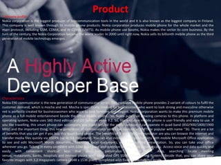 ProductCompany profile Nokia corporation is the biggest producer of telecommunication tools in the world and it is also known as the biggest company in Finland. This company is well known through its mobile phone products. Nokia corporation produces mobile phone for the whole market and the main protocol, including GSM, CDMA, and W-CDMA (UMTS). As mobile phone use booms, Nokia makes the sector its core business. By the turn of the century, the Nokia Corporation became the world leader. In 2000 until right now, Nokia sells its billionth mobile phone as the third generation of mobile technology emerges. CharacteristicsNokia E90 communicator is the new generation of communicator series. This exclusive mobile phone provides 2 variant of colours to fulfil the customer demand, which is mocha and red. Mocha is specifically created for businessmen who want to look strong and masculine otherwise red is perfectly created for businesswomen who want to look feminine and elegant. Nokia corporation wants to make this premium mobile phone as a full mobile entertainment beside the office mobile phone.  So, Nokia puts dual amazing cameras to this phone. In platform and operating system, Nokia uses S60 third edition and OS Symbian verse 9.2. So, this exclusive mobile phone is user friendly and easy to use. If you like travelling, this smart phone can accompany you travel around the world because it can operate in quad band (850/900/1800/1900 MHz) and the important thing, this new generation of communicator series can operate in UMTS or popular with name “3G. There are a lot of benefits that you can get if you buy this quad band phone. The benefits of Nokia E90 Communicator are you can browse the internet and transfer media files quickly via HSDPA (up to 3.6 megabyte). You can also increase your productivity with mobile Microsoft Office application to see and edit Microsoft Words documents, Microsoft excel documents, and Power Point presentation. So, you can take your office wherever you go. Talking in every continent with GSM quad band and selection among band automatically.  Access voice and data quickly and easily with convenient shortcut keys that you can personalize by your own. Also, searching locate meeting venue, restaurants, banks, hospitals and interest places with integrated GPS (Global Positioning System). Beside that, you can share your favorite images with 3.2 megapixels camera (2048 x 1536 pixel), completed with flash and autofocus mode. 