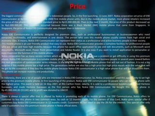 PricePrice of The Product The biggest communicator users in the world is Indonesian people. So, in the first launching, 13 June 2007, Nokia corporation set price of E90 communicator at Rp10.900.000,00 for only 2000 first mobile phone units. But in the mobile phone market, most phone retailers increased the price of this phone from the Nokia standard price to Rp15.000.000,00. Then in the next 2 month, the price of this product decreased up to Rp2.000.000,00. This condition occurred because there was a Black Market (BM) mobile phone that came from Singapore. In Singapore, the price of Nokia E90 Communicator was cheaper than in Indonesia.  Value factors Nokia E90 Communicator is perfectly designed for premium class, such as professional businessmen or businesswomen who need computer, multimedia, and entertainment in one device. The person who uses this mobile phone usually comes from high social and economy class. It means, Nokia E90 Communicator can represent their status as a professional and active business people in their society. This mobile phone is an user friendly product that easy to use. Nokia E90 Communicator provides a complete facilities for professional people who are active and have high mobility because this phone has quick office application to see and edit documents, such as Microsoft word documents, Microsoft excel, Power Point presentation and Adobe Reader. It is also easy if you want to install application to personalize or even maximize the function of this mobile phone. Nokia corporation has so many service centers which will help consumers when they have a problem or get difficulty in using this premium phone. Nokia E90 Communicator is a suitable mobile phone to accompany every professional business people in several years toward before the next generation of communicator series releases. It is a long life high technology mobile phone that will not out of fashion. It is not a big surprise if this mobile phone has a high price. The generations before are also has a high price but high price equals with the value that will be got by the customers if they buy this mobile phone because Nokia E90 communicator is a high value phone that will not disappoint them. This phone can increase mobility and productivity.  Pricing Strategies In Indonesia, there are a lot of people who are interested in Nokia E90 Communicator. So, Nokia corporation used this opportunity to set high price to this premium mobile phone. In first launching of the product, Nokia sold E90 communicator to people who can buy this phone with the highest price. This event is held on 16 May 2007, at Ritz Carlton Hotel, Jakarta. It is sold to a professional businessman named Hartono Gunawan, and made Hartono Gunawan as the first person who has Nokia E90 Communicator. He bought this mobile phone in Rp.45.000.000,00 ($5100) and its profit was donated to UNICEF.  Price Negotiation There is always a special offer that is offered by Nokia in promoting each of its mobile phone. For E90 Communicator, Nokia offers to customer to buy this phone in two common ways, by cash or 12 months credit. For the owners of Visa Card, Nokia gives special offer if customers buy Nokia E90 Communicator in 12 months credit. Customers do not need to pay the 3% for the interest. This special offer only valid if customers buy this premium mobile phone in Nokia official store. 