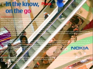 PlaceForm of Distribution Nokia E90 Communicator is distributed intensively to every province in Indonesia. The official distributor of Nokia mobile phone in Indonesia is Parastarand Bimasakti. So it is not difficult for customers if they want to get this exclusive mobile phone. Every Nokia mobile phone customers in Indonesia can buy this next generation of communicator series in every mobile phone store, started from the Nokia official store (eg. Nokia Priority, Oke Shop, and Global Teleshop) until common mobile phone shops. The intensive distribution is effectively done by Nokia corporation for balancing the customer demand for every Nokia mobile phone like before. So Nokia supplies E90 Communicator for every distributor, then the distributor can distribute this mobile phone to all of phone retailers in Indonesia and the same process is repeated in India, Pakistan, Middle East and Europe. Service/Repair Nokia corporation is a big company that cares with customers. It always wants to give the best and satisfying service to its customers. So, if customers get a difficulty in using their mobile phone or have a mechanical problem with their phone, Nokia provides some services center which will help customers to solve their problem. There are some official Nokia service center that can be visited by the customers, such as Nokia Priority, Nokia Hospitality, and Nokia Care. For information, Nokia service center is spread in every province in Indonesia and the rest of the global market. There is no fee for mobile phone repairing if the mobile phone still has official Nokia guarantee, except in exceptional condition, for example, the mobile phone is splashed by water or fall down. Common mobile phone stores also provide repairing service for Nokia mobile phone, but they usually take an expensive fee for phone repairing although the consumers still have an official guarantee.  Guarantee Nokia corporation provides 1 year official guarantee for E90 communicator. This guarantee is valid if there is a factory damage and valid in all of Nokia official stores. But the guarantee does not valid for exceptional condition like the mobile phone is splashed by water or accidently fall down from your pocket. 