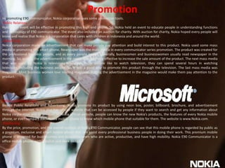 PromotionIn promoting E90 communicator, Nokia corporation uses some promotion tools. Public Relations Holding an event will be effective in promoting this high end phone. So, Nokia held an event to educate people in understanding functions and technology of E90 communicator. The event also included an auction for charity. With auction for charity, Nokia hoped every people will know and realize that Nokia is a corporation that cares with children in Indonesia and around the world.  Advertising Nokia corporation made an advertisement that can make people pay attention and build interest to this product. Nokia used some mass media in promoting this smart phone. Newspaper was the main media in every communicator series promotion. The product was created for the professional business people, and as every people knows, generally, businessmen and businesswomen usually read newspaper in the morning. So, putting the advertisement in the newspaper was very effective to increase the sale amount of the product. The next mass media that was used by Nokia is television. Nowadays, most people like to watch television, they can spend several hours in watching television, including the business people. So, it was a good way to promote this product through the television. The last mass media was magazine. Most business women love reading magazine. Putting the advertisement in the magazine would make them pay attention to the product. Other promotion tools Beside Public Relations and Advertising, Nokia promote its product by using neon box, poster, billboard, brochure, and advertisement through the internet. Nokia also has official website that can be accessed by people if they want to search and get any information about Nokia corporation and its product. In Nokia official website, people can know the new Nokia’s products, the features of every Nokia mobile phone, or even compare each Nokia mobile phone to know which mobile phone that suitable for them. The website is www.Nokia.com. PositioningBy the price, promotion, and the overall outlook of Nokia E90 Communicator, people can see that this mobile phone is regarded by public as a premium, exclusive and smart mobile phone that can assist every professional business people in doing their work. This premium mobile phone is designed for businessmen and businesswomen who are active, productive, and have high mobility. Nokia E90 Communicator is a office mobile phone, with a stylish and sleek design. 