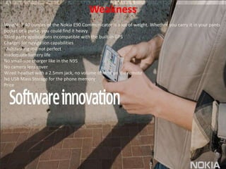 WeaknessWeight: 7.40 ounces of the Nokia E90 Communicator is a lot of weight. Whether you carry it in your pants pocket or a purse, you could find it heavy. Third party applications incompatible with the built-in GPSCharges for navigation capabilitiesMultitasking still not perfectInadequate battery lifeNo small-size charger like in the N95No camera lens coverWired headset with a 2.5mm jack, no volume control on the remoteNo USB Mass Storage for the phone memoryPrice