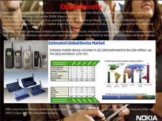 OpportunityNokia E90 Communicator is a 3G smartphone made by Nokia and the latest model of the Communicator series. It was announced in February 2007 at the 3GSM show in Barcelona.The first Nokia E90 unit was sold in an auction in Jakarta, Indonesia on May 17, 2007 for Rp. 45,000,000 (5,000 US$). Indonesia being one of the largest market share for Nokia's communicator series is cited as a reason for the unit's first launch location.E90 starts the fifth generation of Nokia's communicators, and also introduces a new platform to Nokia's communicator line, Series 60 v3. Previous communicators have been based on either GeOS or Series 80 (old models are shown below).E90 is also the first Nokia communicator to have UMTS/HSDPA connectivity and integrated GPS. It features OSGi and eRCP, Eclipse RCP for embedded systems.