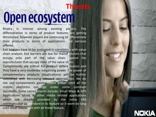 ThreatsRivalry is intense among existing players. The differentiation in terms of product features are getting diminished; however players are continuing to differentiate their products in terms of applications and services offered. Exit barriers have to be evaluated in correlation with value chain analysis. Exit barriers are low for manufacturers that occupy only part of the value chain against the manufacturer that occupy most of the value chain. Complements are critical for product differentiation and they have a very moderate bargaining power. The power of complementary products (Applications) will be further subsidized with increasing network externalities. We do not see complements gaining more power until all the mobile platforms converge under some common standards. Some complements include: Email Maps & GPS Applications Music & other media related applications which are already provided by the nokia E90 communicator as standard in its feature so it wont be long until other follow suit with all these feature.