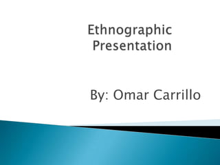         Ethnographic Presentation By: Omar Carrillo 