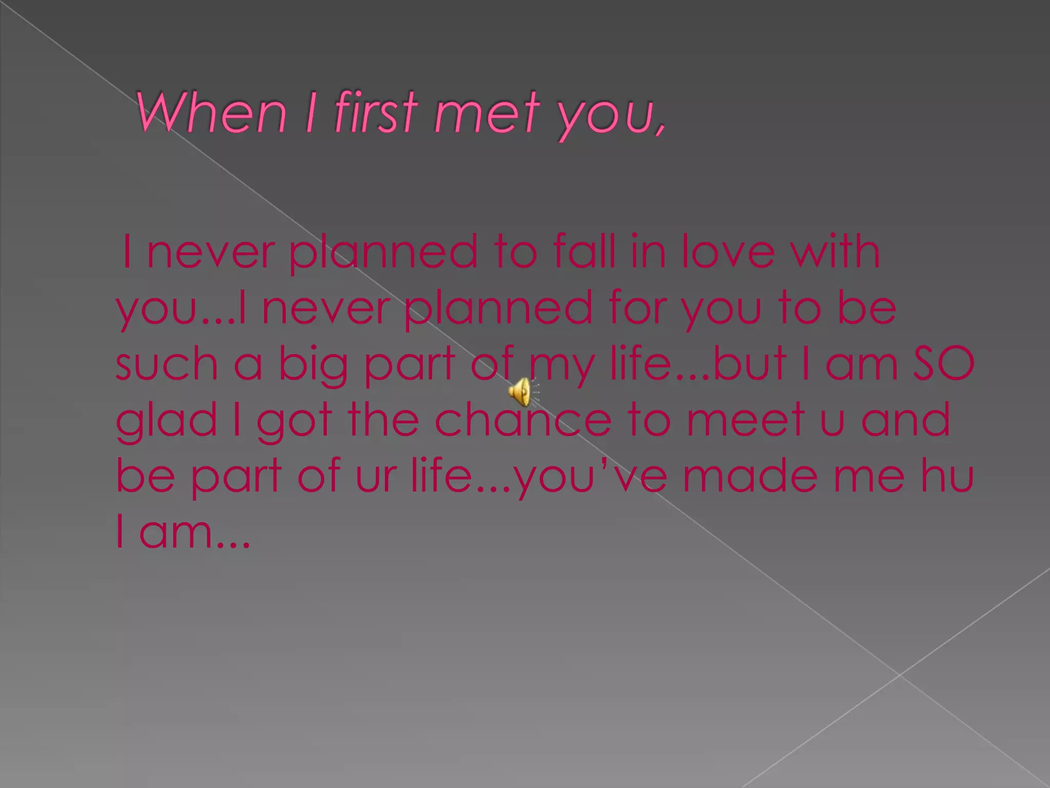  When I first met you,     I never planned to fall in love with you...I never planned for you to be such a big part of my life...but I am SO glad I got the chance to meet u and be part of ur life...you’ve made me hu I am...