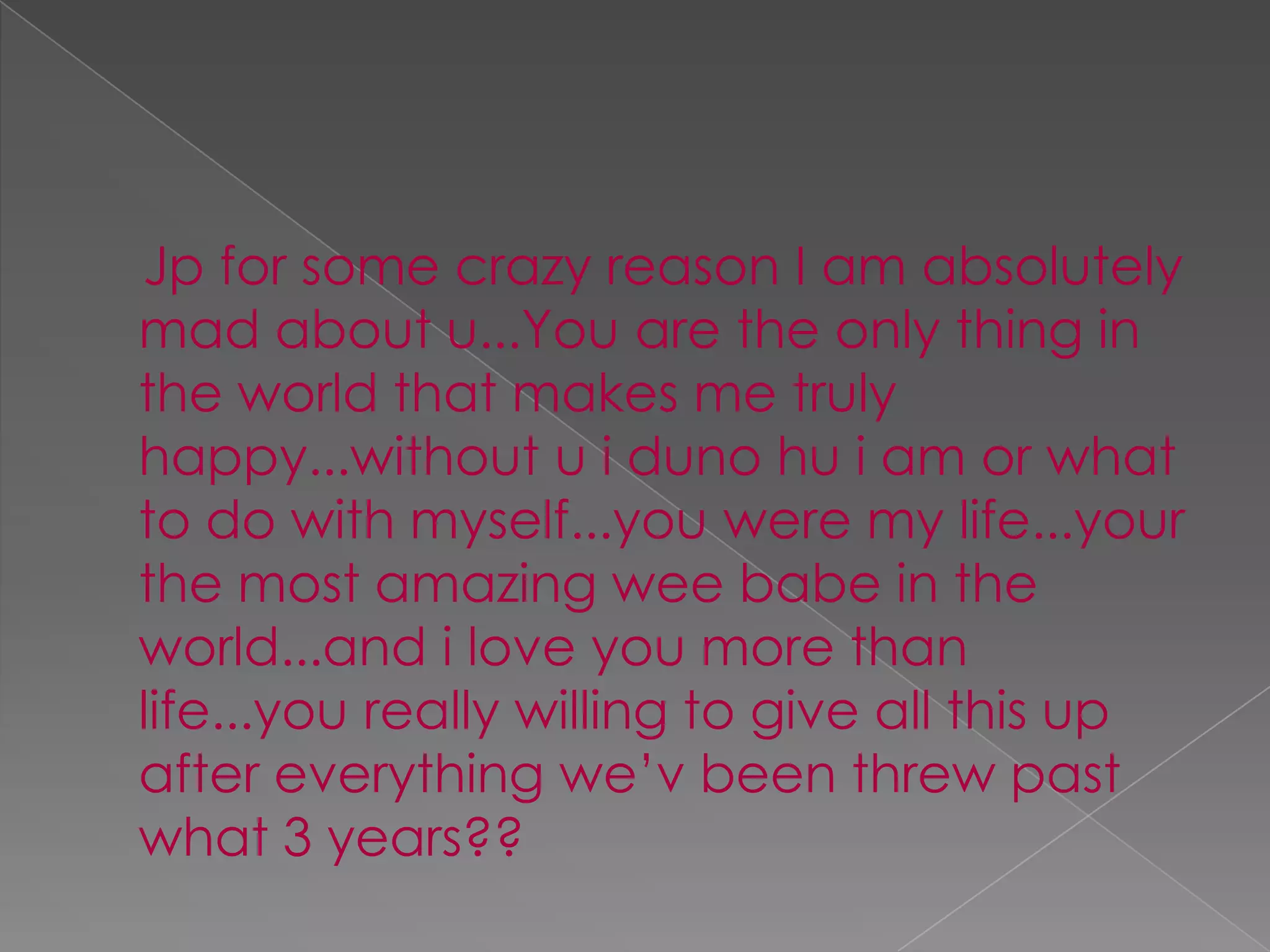 Jp for some crazy reason I am absolutely mad about u...You are the only thing in the world that makes me truly happy...without u idunohui am or what to do with myself...you were my life...your the most amazing wee babe in the world...and i love you more than life...you really willing to give all this up after everything we’v been threw past what 3 years??