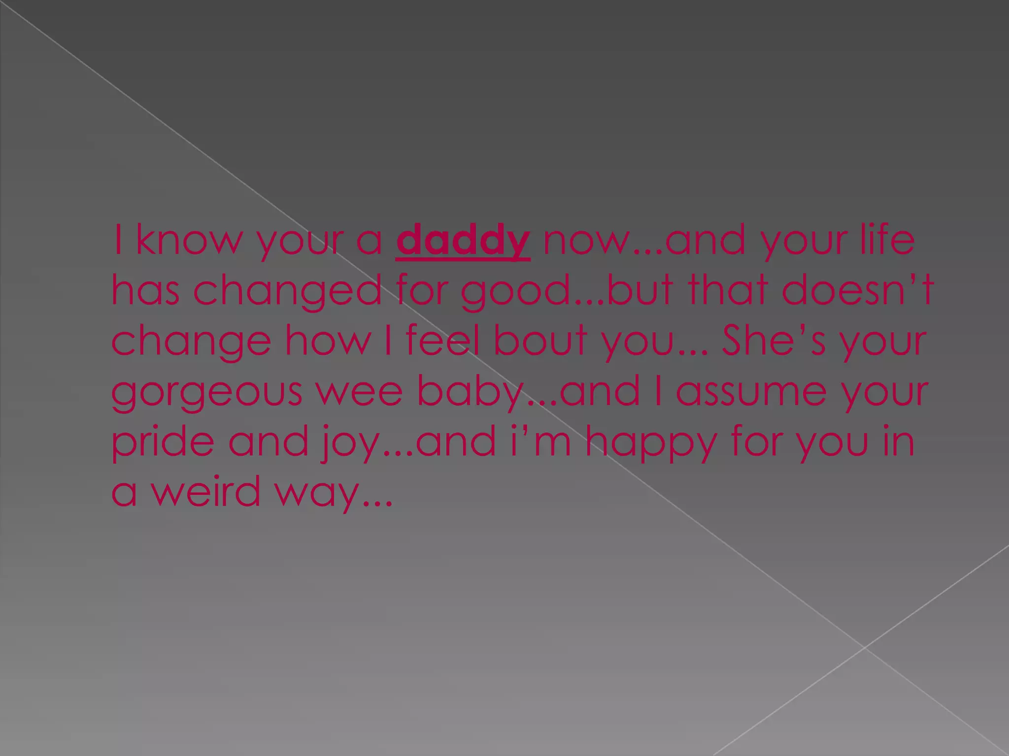     I know your a daddy now...and your life has changed for good...but that doesn’t change how I feel bout you... She’s your gorgeous wee baby...and I assume your pride and joy...and i’m happy for you in a weird way...