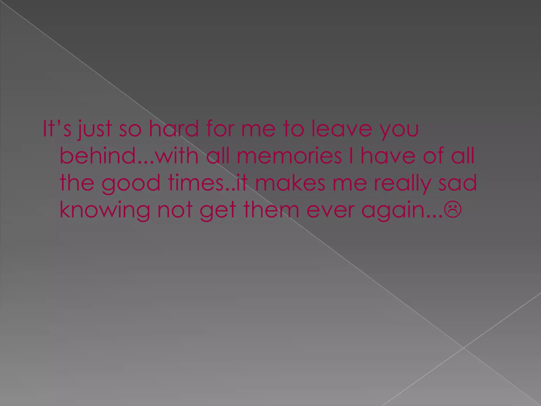 It’s just so hard for me to leave you behind...with all memories I have of all the good times..it makes me really sad knowing not get them ever again... 