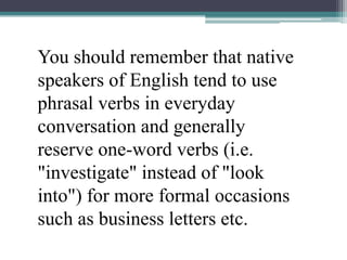 You should remember that native speakers of English tend to use phrasal verbs in everyday conversation and generally reserve one-word verbs (i.e. "investigate" instead of "look into") for more formal occasions such as business letters etc.
