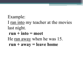 Example:I ran into my teacher at the movies last night.run + into = meetHe ran away when he was 15.run + away = leave home