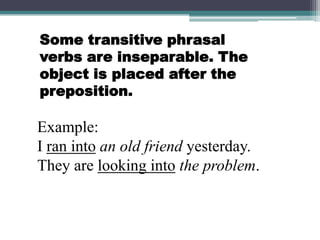 Some transitive phrasal verbs are inseparable. The object is placed after the preposition.Example:I ran intoan old friend yesterday.They are looking intothe problem.