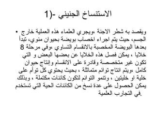 1)-الاستنساخ الجنيني  ويقصد به شطر الاجنة ،ويجري العلماء هذه العملية خارج الجسم، حيث يتم اجراء اخصاب بويضة بحيوان منوي، تبدأ بعدها البويضة المخصبة بالانقسام التساوي ،وفي مرحلة 8 خلايا ، يمكن فصل هذه الخلايا عن بعضها البعض و التي تكون غير متخصصة وقادرة على الانقسام وإنتاج حيوان كامل ،ويتم انتاج توائم متماثلة ، بحيث يحتوي كل توأم على خلية او خليتين ، وتنمو التوائم لتكون كائنات مكتملة ، وبذلك يمكن الحصول على عدة نسخ من الكائنات الحية التي تستخدم في التجارب العلمية .  