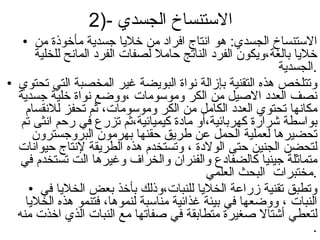 2)-الاستنساخ الجسدي  الاستنساخ الجسدي: هو انتاج افراد من خلايا جسدية مأخوذة من خلايا بالغة،ويكون الفرد الناتج حاملا لصفات الفرد المانح للخلية الجسدية . وتتلخص هذه التقنية بإزالة نواة البويضة غير المخصبة التي تحتوي نصف العدد الاصيل من الكر وموسومات ،ووضع نواة خلية جسدية مكانها تحتوي العدد الكامل من الكر وموسومات، ثم تحفز للانقسام بواسطة شرارة كهربائية،أو مادة كيميائية،ثم تزرع في رحم انثى تم تحضيرها لعملية الحمل عن طريق حقنها بهرمون البروجسترون لتحضن الجنين حتى الولادة ، وتستخدم هذه الطريقة لإنتاج حيوانات متماثلة جينيا كالضفادع والفئران والخراف وغيرها الت تستخدم في مختبرات  البحث العلمي . وتطبق تقنية زراعة الخلايا للنبات،وذلك بأخذ بعض الخلايا في النبات ، ووضعها في بيئة غذائية مناسبة لنموها، فتنمو هذه الخلايا لتعطي أشتالا صغيرة متطابقة في صفاتها مع النبات الذي اخذت منه . 