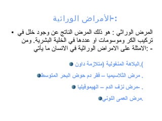 المرض الوراثي : هو ذلك المرض الناتج عن وجود خلل في تركيب الكر وموسومات او عددها في الخلية البشرية. ومن الامثلة على الامراض الوراثية في الانسان ما يأتي : - الأمراض الوراثية :- البلاهة المنغولية  ( متلازمة داون ). مرض الثلاسيميا – فقر دم حوض البحر المتوسط .  مرض نزف الدم – اليموفيليا  - . مرض العمى اللوني . 