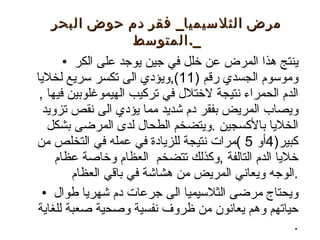 ينتج هذا المرض عن خلل في جين يوجد على الكر وموسوم الجسدي رقم (11),ويؤدي الى تكسر سريع لخلايا الدم الحمراء نتيجة لاختلال في تركيب الهيموغلوبين فيها , ويصاب المريض بفقر دم شديد مما يؤدي الى نقص تزويد الخلايا بالأكسجين .ويتضخم الطحال لدى المرضى بشكل كبير(4أو 5 )مرات نتيجة للزيادة في عمله في التخلص من خلايا الدم التالفة ,وكذلك تتضخم  العظام وخاصة عظام الوجه ويعاني المريض من هشاشة في باقي العظام. ويحتاج مرضى الثلاسيميا الى جرعات دم شهريا طوال حياتهم وهم يعانون من ظروف نفسية وصحية صعبة للغاية . مرض الثلاسيميا _  فقر دم حوض البحر المتوسط _. 