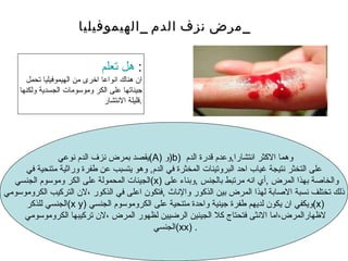 يقصد بمرض نزف الدم نوعي  ( A )  و ( b )  وهما الاكثر انتشارا , وعدم قدرة الدم  على التخثر نتيجة غياب احد البروتينات المخثرة في الدم ,  وهو يتسبب عن طفرة وراثية متنحية في الجينات المحمولة على الكر وموسوم الجنسي  ( x )  والخاصة بهذا المرض  , أي انه مرتبط بالجنس  , وبناء على ذلك تختلف نسبة الاصابة لهذا المرض بين الذكور والإناث  , فتكون اعلى في الذكور ،لان التركيب الكروموسومي الجنسي للذكر  ( x y ) ويكفي ان يكون لديهم طفرة جينية واحدة متنحية على الكروموسوم الجنسي  ( x )  لاظهارالمرض،اما الانثى فتحتاج كلا الجينين الرضيين لظهور المرض ،لان تركيبها الكروموسومي  الجنسي  ( xx ) . هل تعلم   : ان هناك انواعا اخرى من اليموفيليا تحمل جيناتها على الكر وموسومات الجسدية ولكنها قليلة الانتشار. مرض نزف الدم  _ اليموفيليا _ 