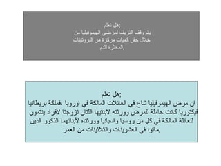 هل تعلم  : يتم وقف النزيف لمرضى اليموفيليا من  خلال حقن كميات مركزة من البروتينات المخثرة للدم  . هل تعلم  :  ان مرض اليموفيليا شاع في العائلات المالكة في اوروبا ،فملكة بريطانيا فيكتوريا كانت حاملة للمرض وورثته لابنتيها اللتان تزوجتا لأفراد ينتمون  للعائلة المالكة في كل من روسيا واسبانيا وورثتاه لأبنائهما الذكور الذين ماتوا في العشرينات والثلاثينات من العمر . 
