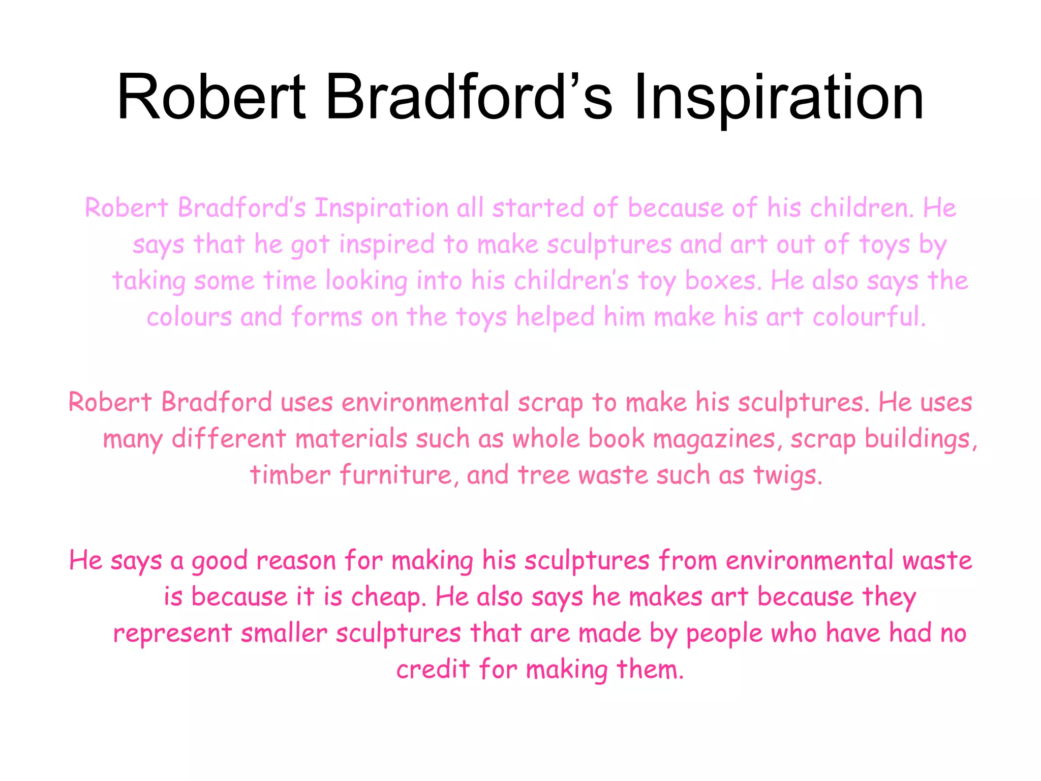 Robert Bradford’s Inspiration Robert Bradford’s Inspiration all started of because of his children. He says that he got inspired to make sculptures and art out of toys by taking some time looking into his children’s toy boxes. He also says the colours and forms on the toys helped him make his art colourful.   Robert Bradford uses environmental scrap to make his sculptures. He uses many different materials such as whole book magazines, scrap buildings, timber furniture, and tree waste such as twigs.   He says a good reason for making his sculptures from environmental waste is because it is cheap. He also says he makes art because they represent smaller sculptures that are made by people who have had no credit for making them. 